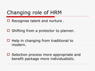 Changing role of HRM
 Recognise talent and nurture .

 Shifting from a protector to planner.

 Help in changing from traditional to
  modern.

 Selection process more appropriate and
  benefit package more individualistic.
 