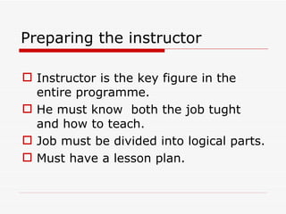 Preparing the instructor

 Instructor is the key figure in the
  entire programme.
 He must know both the job tught
  and how to teach.
 Job must be divided into logical parts.
 Must have a lesson plan.
 