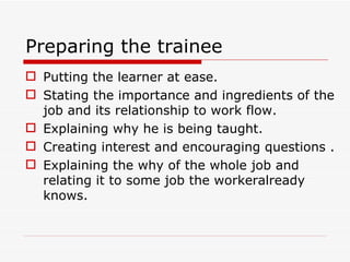 Preparing the trainee
 Putting the learner at ease.
 Stating the importance and ingredients of the
  job and its relationship to work flow.
 Explaining why he is being taught.
 Creating interest and encouraging questions .
 Explaining the why of the whole job and
  relating it to some job the workeralready
  knows.
 