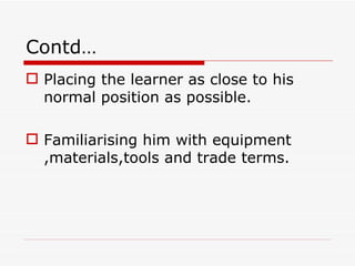 Contd…
 Placing the learner as close to his
  normal position as possible.

 Familiarising him with equipment
  ,materials,tools and trade terms.
 