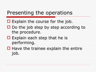 Presenting the operations
 Explain the course for the job.
 Do the job step by step according to
  the procedure.
 Explain each step that he is
  performing.
 Have the trainee explain the entire
  job.
 
