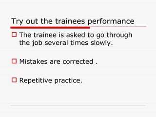 Try out the trainees performance
 The trainee is asked to go through
  the job several times slowly.

 Mistakes are corrected .

 Repetitive practice.
 