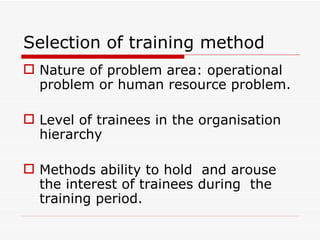 Selection of training method
 Nature of problem area: operational
  problem or human resource problem.

 Level of trainees in the organisation
  hierarchy

 Methods ability to hold and arouse
  the interest of trainees during the
  training period.
 