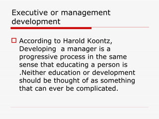 Executive or management
development

 According to Harold Koontz,
  Developing a manager is a
  progressive process in the same
  sense that educating a person is
  .Neither education or development
  should be thought of as something
  that can ever be complicated.
 