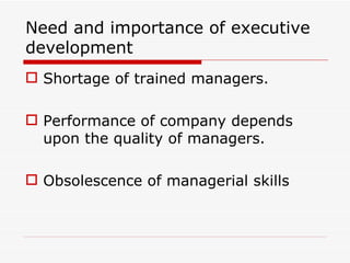 Need and importance of executive
development
 Shortage of trained managers.

 Performance of company depends
  upon the quality of managers.

 Obsolescence of managerial skills
 