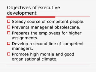 Objectives of executive
development
 Steady source of competent people.
 Prevents managerial obsolescene.
 Prepares the employees for higher
  assignments.
 Develop a second line of competent
  managers.
 Promote high morale and good
  organisational climate.
 