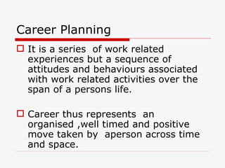 Career Planning
 It is a series of work related
  experiences but a sequence of
  attitudes and behaviours associated
  with work related activities over the
  span of a persons life.

 Career thus represents an
  organised ,well timed and positive
  move taken by aperson across time
  and space.
 