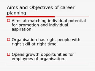 Aims and Objectives of career
planning
 Aims at matching individual potential
  for promotion and individual
  aspiration.

 Organisation has right people with
  right skill at right time.

 Opens growth opportunities for
  employees of organisation.
 