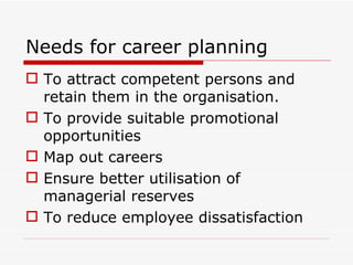 Needs for career planning
 To attract competent persons and
  retain them in the organisation.
 To provide suitable promotional
  opportunities
 Map out careers
 Ensure better utilisation of
  managerial reserves
 To reduce employee dissatisfaction
 