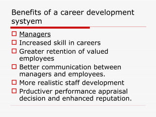 Benefits of a career development
systyem
 Managers
 Increased skill in careers
 Greater retention of valued
  employees
 Better communication between
  managers and employees.
 More realistic staff development
 Prductiver performance appraisal
  decision and enhanced reputation.
 