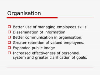 Organisation

   Better use of managing employees skills.
   Dissemination of information.
   Better communication in organisation.
   Greater retention of valued employees.
   Expanded public image
   Increased effectiveness of personnel
    system and greater clarification of goals.
 