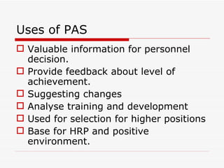 Uses of PAS
 Valuable information for personnel
  decision.
 Provide feedback about level of
  achievement.
 Suggesting changes
 Analyse training and development
 Used for selection for higher positions
 Base for HRP and positive
  environment.
 