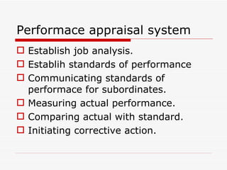 Performace appraisal system
 Establish job analysis.
 Establih standards of performance
 Communicating standards of
  performace for subordinates.
 Measuring actual performance.
 Comparing actual with standard.
 Initiating corrective action.
 