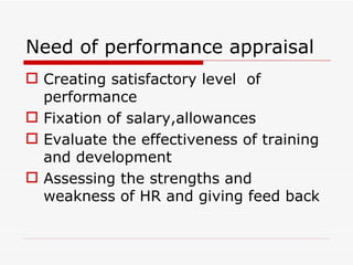 Need of performance appraisal
 Creating satisfactory level of
  performance
 Fixation of salary,allowances
 Evaluate the effectiveness of training
  and development
 Assessing the strengths and
  weakness of HR and giving feed back
 