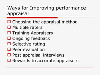 Ways for Improving performance
appraisal
   Choosing the appraisal method
   Multiple raters
   Training Appraisers
   Ongoing feedback
   Selective rating
   Peer evaluation
   Post appraisal interviews
   Rewards to accurate appraisers.
 