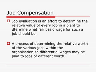 Job Compensation
 Job evaluation is an effort to determine the
  relative value of every job in a plant to
  dtermine what fair basic wage for such a
  job should be.

 A process of determining the relative worth
  of the various jobs within the
  organisation,so differential wages may be
  paid to jobs of different worth.
 
