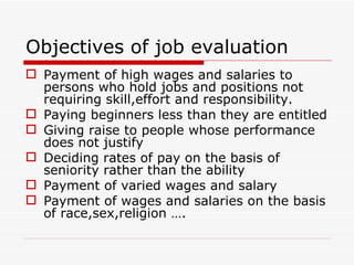 Objectives of job evaluation
 Payment of high wages and salaries to
  persons who hold jobs and positions not
  requiring skill,effort and responsibility.
 Paying beginners less than they are entitled
 Giving raise to people whose performance
  does not justify
 Deciding rates of pay on the basis of
  seniority rather than the ability
 Payment of varied wages and salary
 Payment of wages and salaries on the basis
  of race,sex,religion ….
 