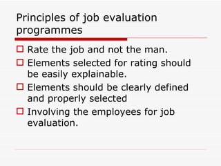Principles of job evaluation
programmes
 Rate the job and not the man.
 Elements selected for rating should
  be easily explainable.
 Elements should be clearly defined
  and properly selected
 Involving the employees for job
  evaluation.
 