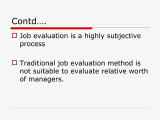Contd….
 Job evaluation is a highly subjective
  process

 Traditional job evaluation method is
  not suitable to evaluate relative worth
  of managers.
 