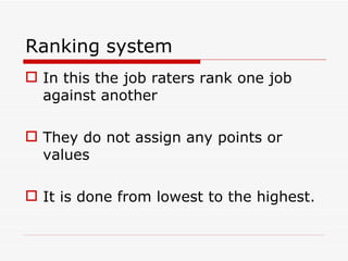 Ranking system
 In this the job raters rank one job
  against another

 They do not assign any points or
  values

 It is done from lowest to the highest.
 
