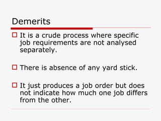 Demerits
 It is a crude process where specific
  job requirements are not analysed
  separately.

 There is absence of any yard stick.

 It just produces a job order but does
  not indicate how much one job differs
  from the other.
 