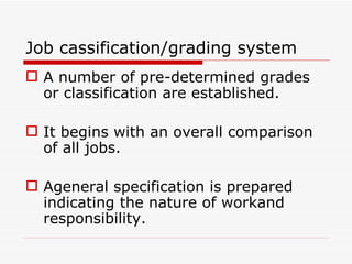 Job cassification/grading system
 A number of pre-determined grades
  or classification are established.

 It begins with an overall comparison
  of all jobs.

 Ageneral specification is prepared
  indicating the nature of workand
  responsibility.
 