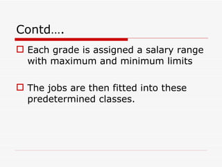 Contd….
 Each grade is assigned a salary range
  with maximum and minimum limits

 The jobs are then fitted into these
  predetermined classes.
 
