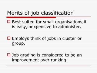Merits of job classification
 Best suited for small organisations,it
  is easy,inexpensive to administer.

 Employs think of jobs in cluster or
  group.

 Job grading is considered to be an
  improvement over ranking.
 