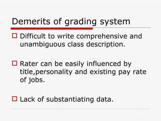 Demerits of grading system
 Difficult to write comprehensive and
  unambiguous class description.

 Rater can be easily influenced by
  title,personality and existing pay rate
  of jobs.

 Lack of substantiating data.
 