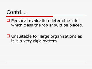 Contd….
 Personal evaluation determine into
  which class the job should be placed.

 Unsuitable for large organisations as
  it is a very rigid system
 