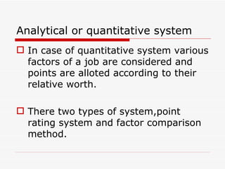 Analytical or quantitative system
 In case of quantitative system various
  factors of a job are considered and
  points are alloted according to their
  relative worth.

 There two types of system,point
  rating system and factor comparison
  method.
 