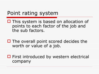Point rating system
 This system is based on allocation of
  points to each factor of the job and
  the sub factors.

 The overall point scored decides the
  worth or value of a job.

 First introduced by western electrical
  company
 