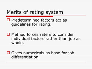 Merits of rating system
 Predetermined factors act as
  guidelines for rating.

 Method forces raters to consider
  individual factors rather than job as
  whole.

 Gives numericals as base for job
  differentiation.
 