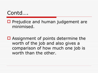 Contd….
 Prejudice and human judgement are
  minimised.

 Assignment of points determine the
  worth of the job and also gives a
  comparison of how much one job is
  worth than the other.
 