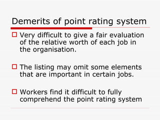 Demerits of point rating system
 Very difficult to give a fair evaluation
  of the relative worth of each job in
  the organisation.

 The listing may omit some elements
  that are important in certain jobs.

 Workers find it difficult to fully
  comprehend the point rating system
 