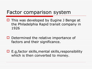 Factor comparison system
 This was developed by Eugine J Benge at
  the Philadelphia Rapid transit company in
  1926

 Determined the relative importance of
  factors and their significance.

 E.g,factor skills,mental skills,responsibility
  which is then converted to money.
 