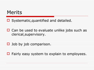 Merits
 Systematic,quantified and detailed.

 Can be used to evaluate unlike jobs such as
  clerical,supervisory.

 Job by job comparison.

 Fairly easy system to explain to employees.
 