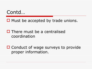 Contd…
 Must be accepted by trade unions.

 There must be a centralised
  coordination

 Conduct of wage surveys to provide
  proper information.
 