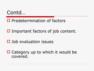 Contd…
 Predetermination of factors

 Important factors of job content.

 Job evaluation issues

 Category up to which it would be
  covered.
 