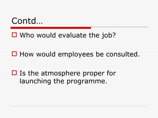 Contd…
 Who would evaluate the job?

 How would employees be consulted.

 Is the atmosphere proper for
  launching the programme.
 