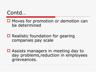 Contd…
 Moves for promotion or demotion can
  be determined

 Realistic foundation for gearing
  companies pay scale

 Assists managers in meeting day to
  day problems,reduction in employees
  grieveances.
 