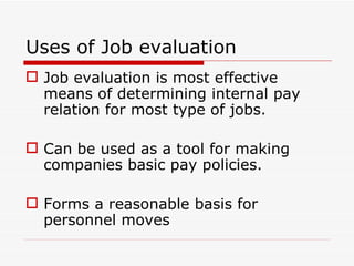 Uses of Job evaluation
 Job evaluation is most effective
  means of determining internal pay
  relation for most type of jobs.

 Can be used as a tool for making
  companies basic pay policies.

 Forms a reasonable basis for
  personnel moves
 