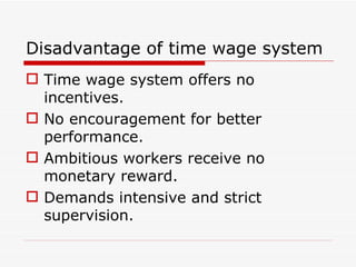 Disadvantage of time wage system
 Time wage system offers no
  incentives.
 No encouragement for better
  performance.
 Ambitious workers receive no
  monetary reward.
 Demands intensive and strict
  supervision.
 