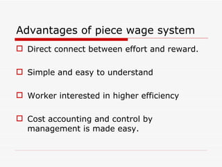 Advantages of piece wage system
 Direct connect between effort and reward.

 Simple and easy to understand

 Worker interested in higher efficiency

 Cost accounting and control by
  management is made easy.
 