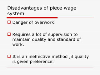 Disadvantages of piece wage
system
 Danger of overwork

 Requires a lot of supervision to
  maintain quality and standard of
  work.

 It is an ineffective method ,if quality
  is given preference.
 