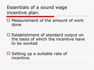 Essentials of a sound wage
incentive plan.
 Measurement of the amount of work
  done

 Establishment of standard output on
  the basis of which the incentive have
  to be worked

 Setting up a suitable rate of
  incentive.
 