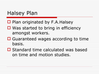 Halsey Plan
 Plan originated by F.A.Halsey
 Was started to bring in efficiency
  amongst workers.
 Guaranteed wages according to time
  basis.
 Standard time calculated was based
  on time and motion studies.
 