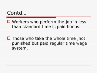 Contd…
 Workers who perform the job in less
  than standard time is paid bonus.

 Those who take the whole time ,not
  punished but paid regular time wage
  system.
 