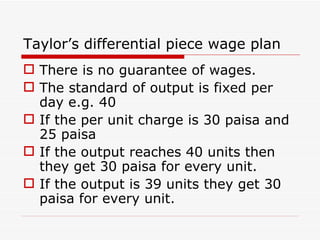 Taylor’s differential piece wage plan
 There is no guarantee of wages.
 The standard of output is fixed per
  day e.g. 40
 If the per unit charge is 30 paisa and
  25 paisa
 If the output reaches 40 units then
  they get 30 paisa for every unit.
 If the output is 39 units they get 30
  paisa for every unit.
 