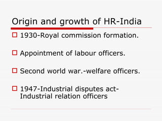 Origin and growth of HR-India
 1930-Royal commission formation.

 Appointment of labour officers.

 Second world war.-welfare officers.

 1947-Industrial disputes act-
  Industrial relation officers
 